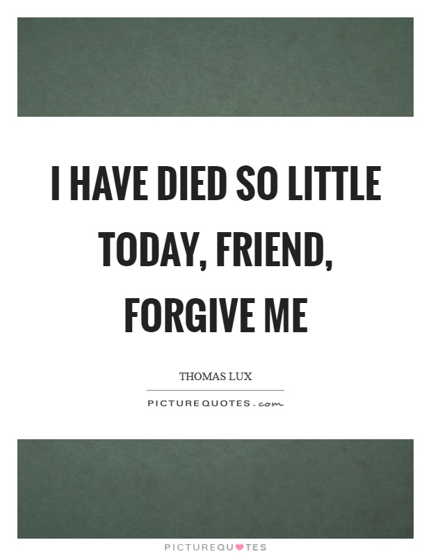 I have died so little today, friend, forgive me Picture Quote #1