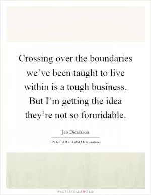 Crossing over the boundaries we’ve been taught to live within is a tough business. But I’m getting the idea they’re not so formidable Picture Quote #1