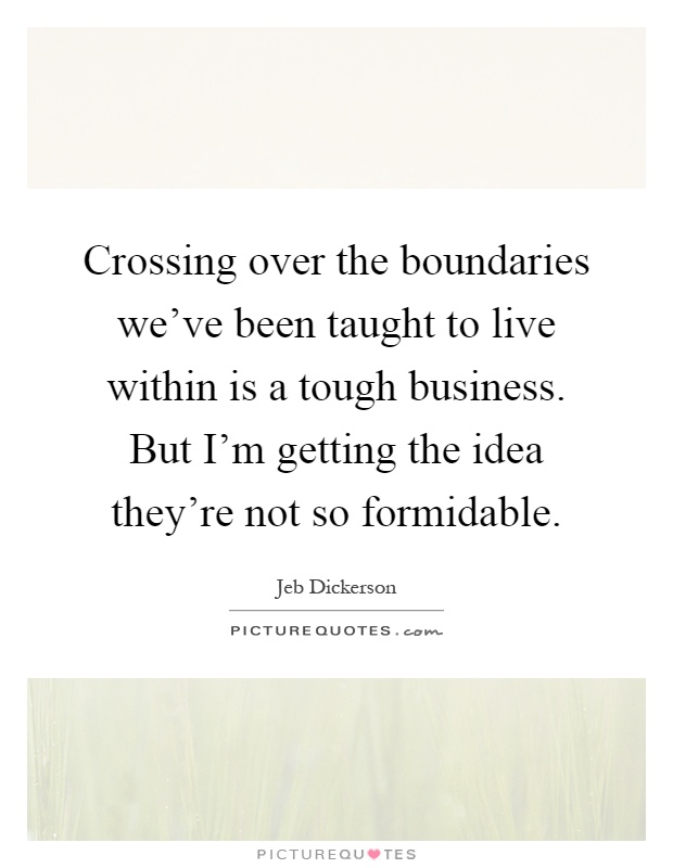 Crossing over the boundaries we've been taught to live within is a tough business. But I'm getting the idea they're not so formidable Picture Quote #1