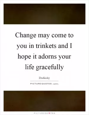 Change may come to you in trinkets and I hope it adorns your life gracefully Picture Quote #1
