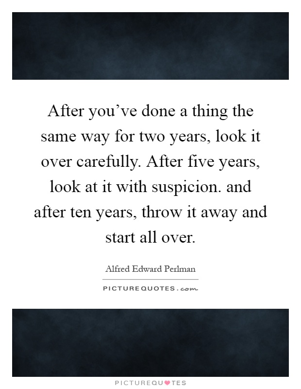 After you've done a thing the same way for two years, look it over carefully. After five years, look at it with suspicion. and after ten years, throw it away and start all over Picture Quote #1
