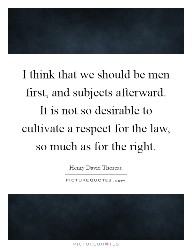 I think that we should be men first, and subjects afterward. It is not so desirable to cultivate a respect for the law, so much as for the right Picture Quote #1