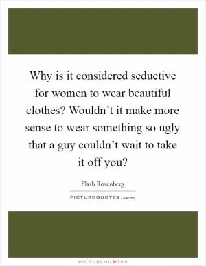 Why is it considered seductive for women to wear beautiful clothes? Wouldn’t it make more sense to wear something so ugly that a guy couldn’t wait to take it off you? Picture Quote #1