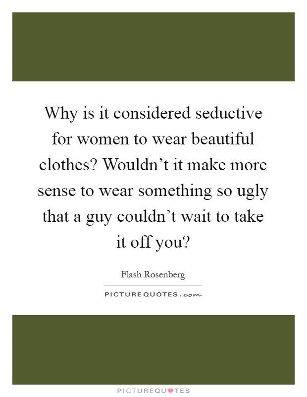 Why is it considered seductive for women to wear beautiful clothes? Wouldn't it make more sense to wear something so ugly that a guy couldn't wait to take it off you? Picture Quote #1
