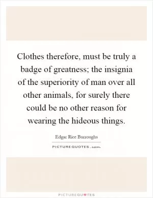 Clothes therefore, must be truly a badge of greatness; the insignia of the superiority of man over all other animals, for surely there could be no other reason for wearing the hideous things Picture Quote #1