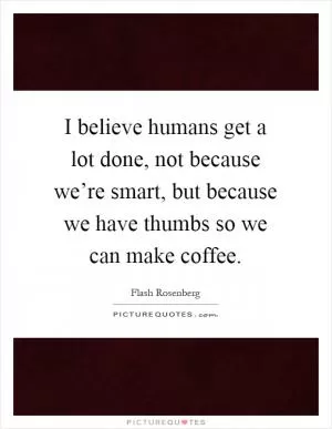 I believe humans get a lot done, not because we’re smart, but because we have thumbs so we can make coffee Picture Quote #1
