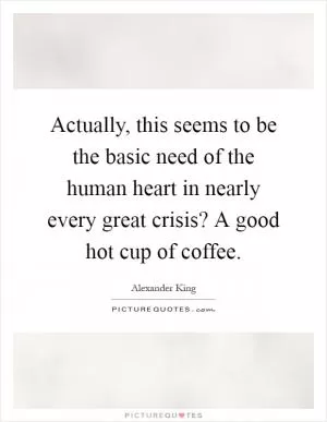 Actually, this seems to be the basic need of the human heart in nearly every great crisis? A good hot cup of coffee Picture Quote #1