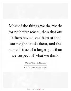 Most of the things we do, we do for no better reason than that our fathers have done them or that our neighbors do them, and the same is true of a larger part than we suspect of what we think Picture Quote #1