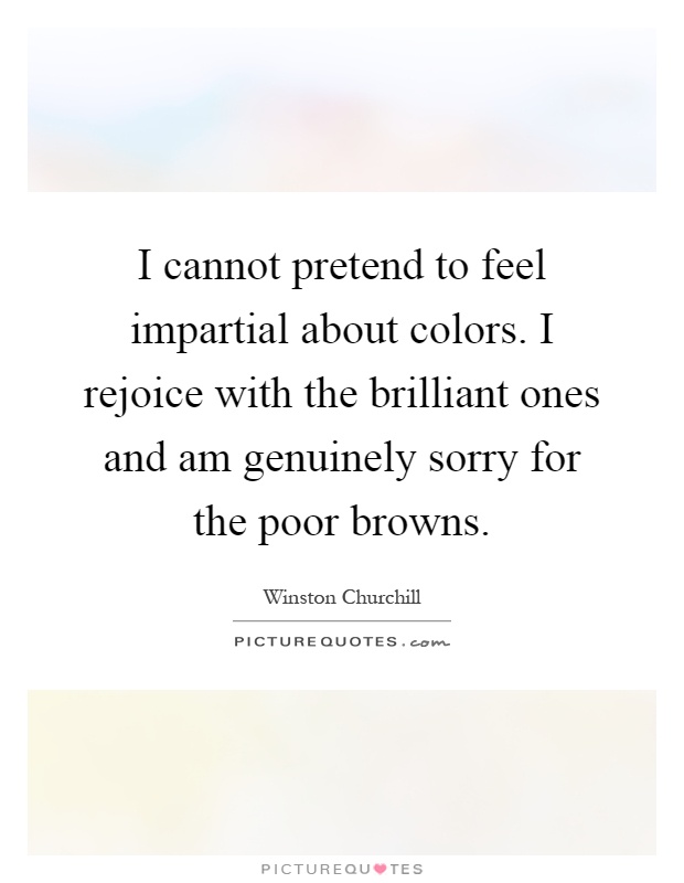 I cannot pretend to feel impartial about colors. I rejoice with the brilliant ones and am genuinely sorry for the poor browns Picture Quote #1