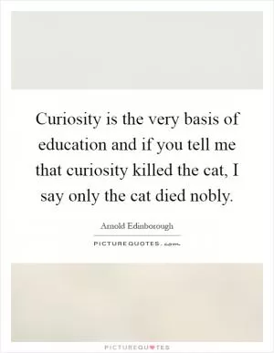 Curiosity is the very basis of education and if you tell me that curiosity killed the cat, I say only the cat died nobly Picture Quote #1