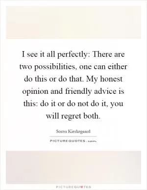 I see it all perfectly: There are two possibilities, one can either do this or do that. My honest opinion and friendly advice is this: do it or do not do it, you will regret both Picture Quote #1