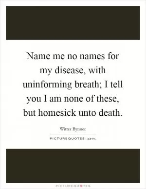 Name me no names for my disease, with uninforming breath; I tell you I am none of these, but homesick unto death Picture Quote #1