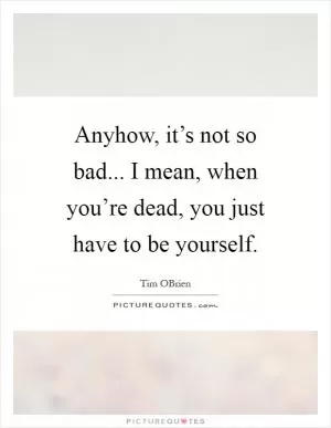 Anyhow, it’s not so bad... I mean, when you’re dead, you just have to be yourself Picture Quote #1