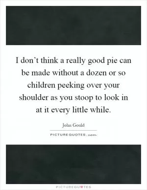I don’t think a really good pie can be made without a dozen or so children peeking over your shoulder as you stoop to look in at it every little while Picture Quote #1