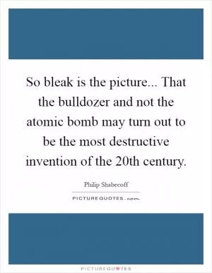 So bleak is the picture... That the bulldozer and not the atomic bomb may turn out to be the most destructive invention of the 20th century Picture Quote #1