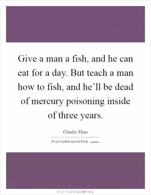 Give a man a fish, and he can eat for a day. But teach a man how to fish, and he’ll be dead of mercury poisoning inside of three years Picture Quote #1