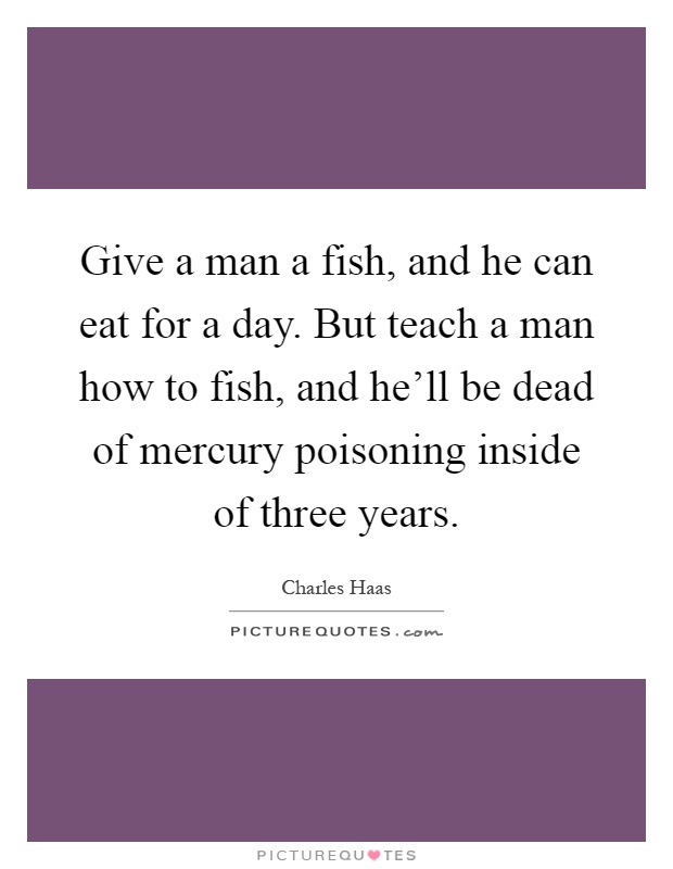 Give a man a fish, and he can eat for a day. But teach a man how to fish, and he'll be dead of mercury poisoning inside of three years Picture Quote #1