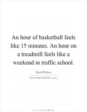 An hour of basketball feels like 15 minutes. An hour on a treadmill feels like a weekend in traffic school Picture Quote #1