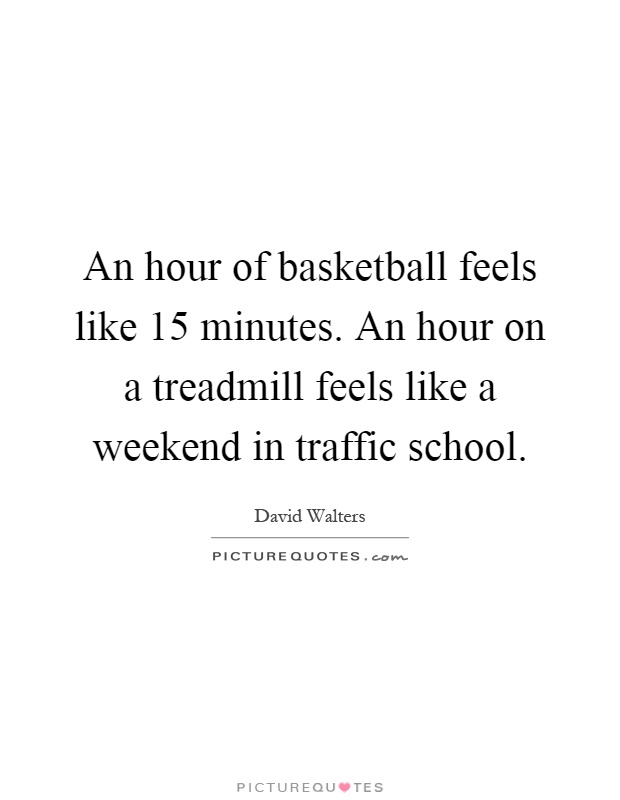 An hour of basketball feels like 15 minutes. An hour on a treadmill feels like a weekend in traffic school Picture Quote #1