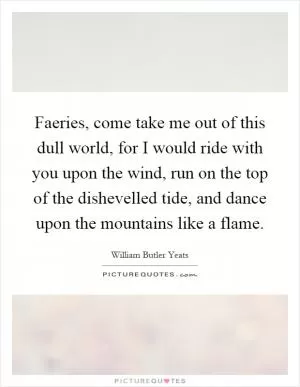Faeries, come take me out of this dull world, for I would ride with you upon the wind, run on the top of the dishevelled tide, and dance upon the mountains like a flame Picture Quote #1
