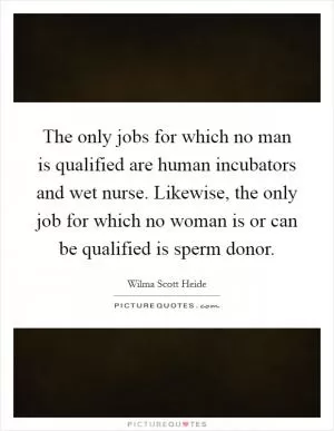The only jobs for which no man is qualified are human incubators and wet nurse. Likewise, the only job for which no woman is or can be qualified is sperm donor Picture Quote #1