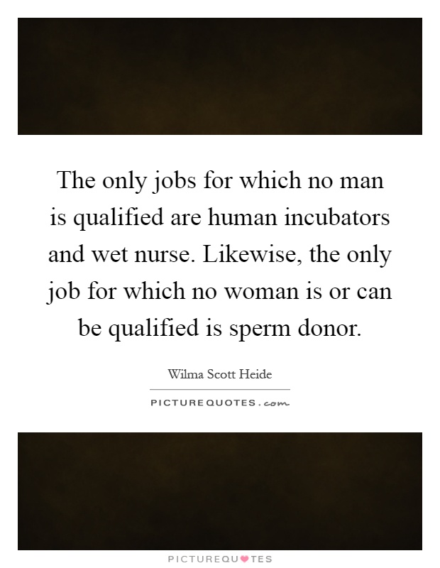 The only jobs for which no man is qualified are human incubators and wet nurse. Likewise, the only job for which no woman is or can be qualified is sperm donor Picture Quote #1