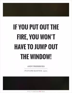 If you put out the fire, you won’t have to jump out the window! Picture Quote #1
