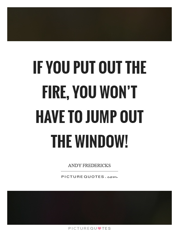 If you put out the fire, you won't have to jump out the window! Picture Quote #1