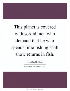 This planet is covered with sordid men who demand that he who spends time fishing shall show returns in fish Picture Quote #1