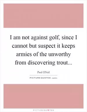 I am not against golf, since I cannot but suspect it keeps armies of the unworthy from discovering trout Picture Quote #1