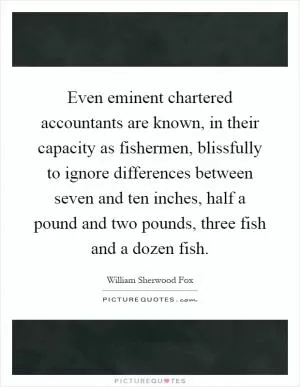 Even eminent chartered accountants are known, in their capacity as fishermen, blissfully to ignore differences between seven and ten inches, half a pound and two pounds, three fish and a dozen fish Picture Quote #1