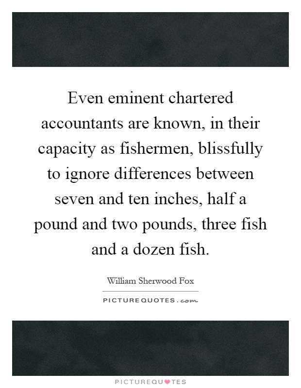Even eminent chartered accountants are known, in their capacity as fishermen, blissfully to ignore differences between seven and ten inches, half a pound and two pounds, three fish and a dozen fish Picture Quote #1