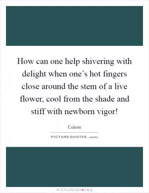 How can one help shivering with delight when one’s hot fingers close around the stem of a live flower, cool from the shade and stiff with newborn vigor! Picture Quote #1
