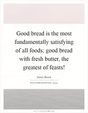 Good bread is the most fundamentally satisfying of all foods; good bread with fresh butter, the greatest of feasts! Picture Quote #1