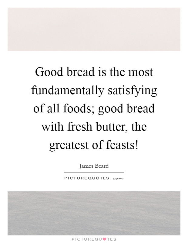 Good bread is the most fundamentally satisfying of all foods; good bread with fresh butter, the greatest of feasts! Picture Quote #1