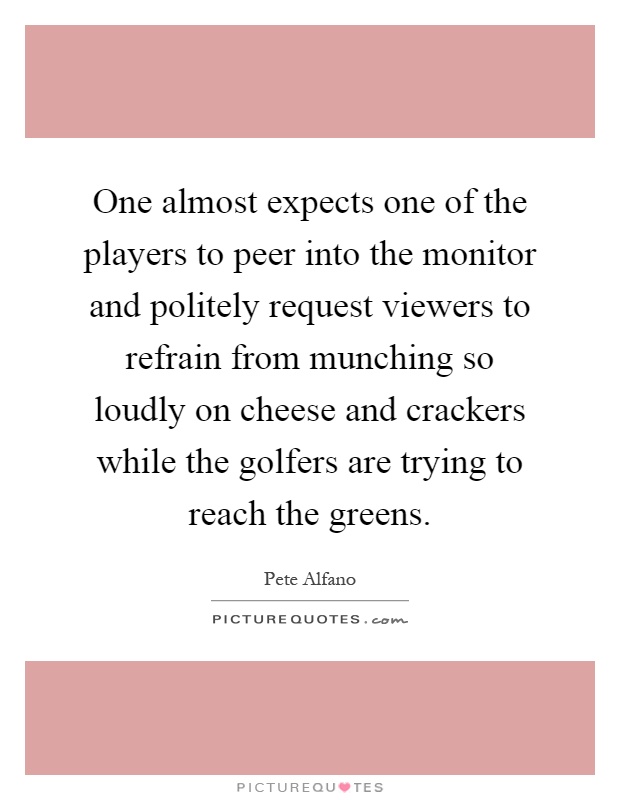 One almost expects one of the players to peer into the monitor and politely request viewers to refrain from munching so loudly on cheese and crackers while the golfers are trying to reach the greens Picture Quote #1