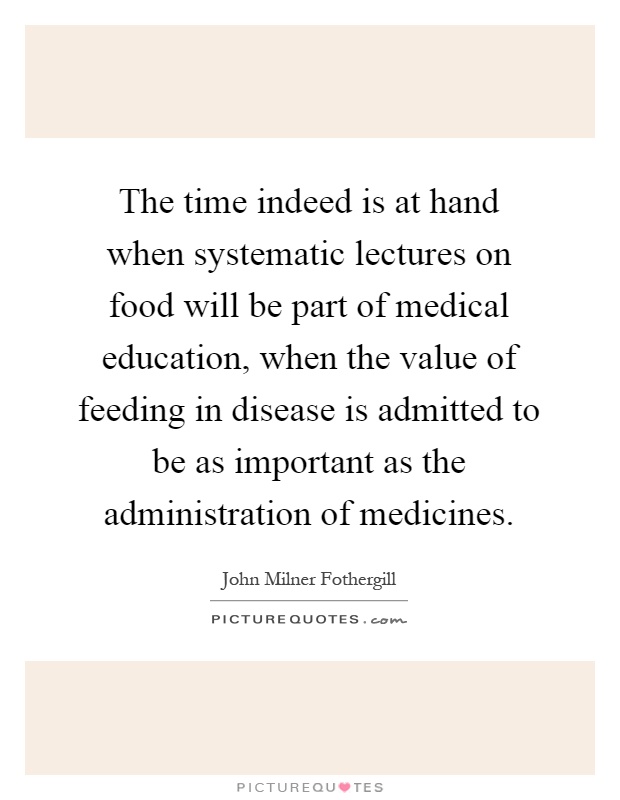 The time indeed is at hand when systematic lectures on food will be part of medical education, when the value of feeding in disease is admitted to be as important as the administration of medicines Picture Quote #1