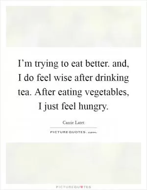 I’m trying to eat better. and, I do feel wise after drinking tea. After eating vegetables, I just feel hungry Picture Quote #1