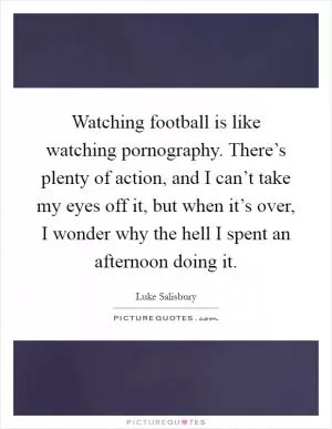 Watching football is like watching pornography. There’s plenty of action, and I can’t take my eyes off it, but when it’s over, I wonder why the hell I spent an afternoon doing it Picture Quote #1