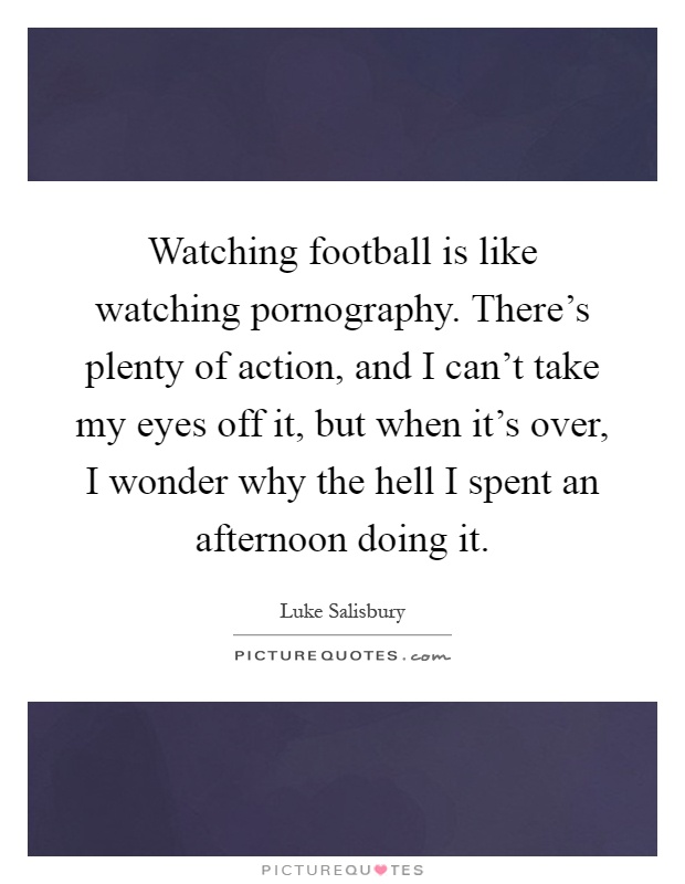Watching football is like watching pornography. There's plenty of action, and I can't take my eyes off it, but when it's over, I wonder why the hell I spent an afternoon doing it Picture Quote #1