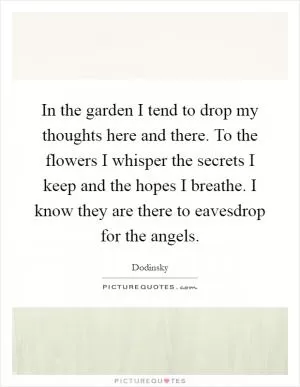 In the garden I tend to drop my thoughts here and there. To the flowers I whisper the secrets I keep and the hopes I breathe. I know they are there to eavesdrop for the angels Picture Quote #1