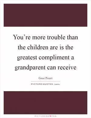 You’re more trouble than the children are is the greatest compliment a grandparent can receive Picture Quote #1