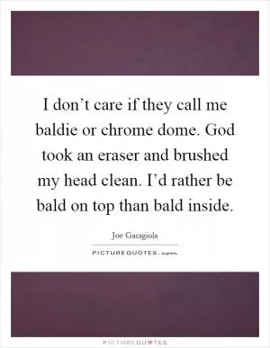 I don’t care if they call me baldie or chrome dome. God took an eraser and brushed my head clean. I’d rather be bald on top than bald inside Picture Quote #1