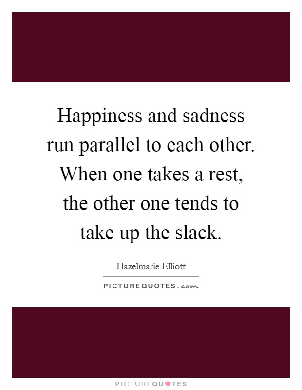 Happiness and sadness run parallel to each other. When one takes a rest, the other one tends to take up the slack Picture Quote #1