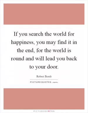 If you search the world for happiness, you may find it in the end, for the world is round and will lead you back to your door Picture Quote #1