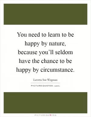 You need to learn to be happy by nature, because you’ll seldom have the chance to be happy by circumstance Picture Quote #1