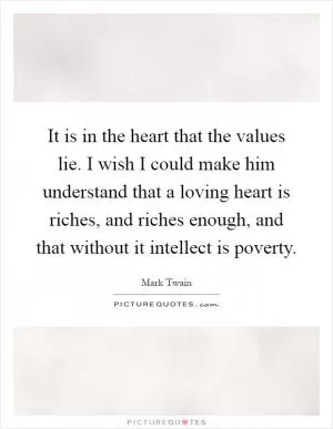 It is in the heart that the values lie. I wish I could make him understand that a loving heart is riches, and riches enough, and that without it intellect is poverty Picture Quote #1