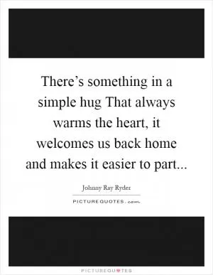 There’s something in a simple hug That always warms the heart, it welcomes us back home and makes it easier to part Picture Quote #1