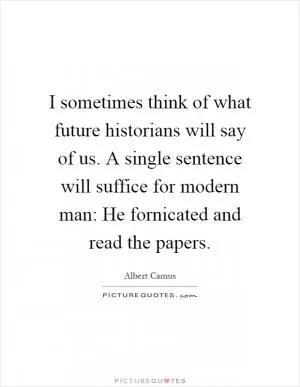 I sometimes think of what future historians will say of us. A single sentence will suffice for modern man: He fornicated and read the papers Picture Quote #1
