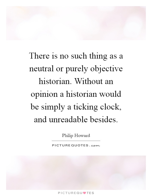 There is no such thing as a neutral or purely objective historian. Without an opinion a historian would be simply a ticking clock, and unreadable besides Picture Quote #1